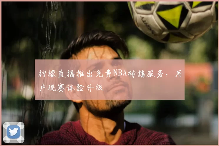 柠檬直播推出免费NBA转播服务,用户观赛体验升级