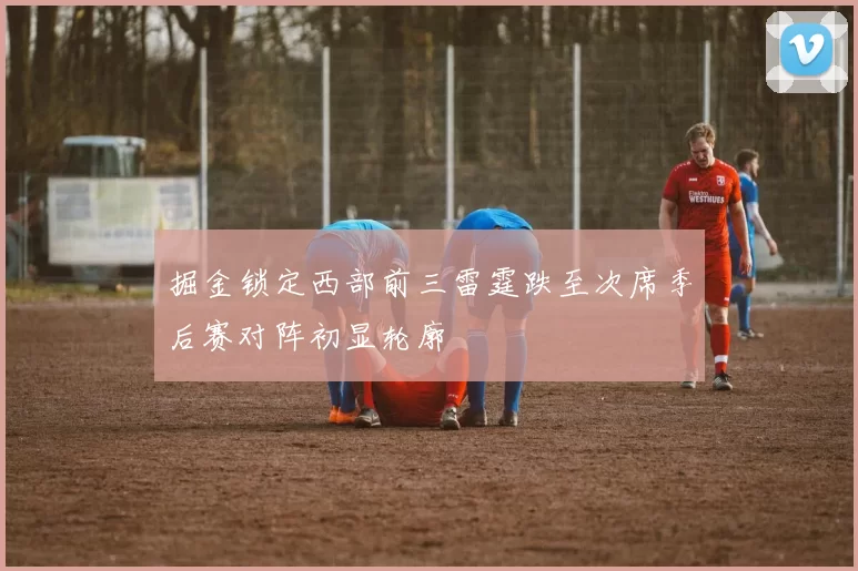 掘金锁定西部前三雷霆跌至次席季后赛对阵初显轮廓