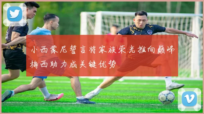小西蒙尼誓言将家族荣光推向巅峰梅西助力成关键优势