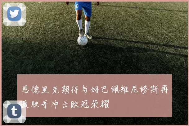 恩德里克期待与姆巴佩维尼修斯再度联手冲击欧冠荣耀