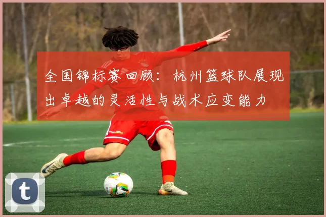 全国锦标赛回顾：杭州篮球队展现出卓越的灵活性与战术应变能力
