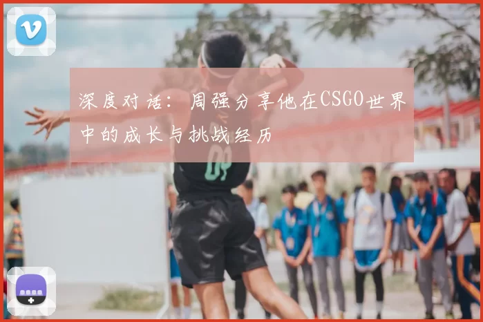 深度对话:周强分享他在CSGO世界中的成长与挑战经历