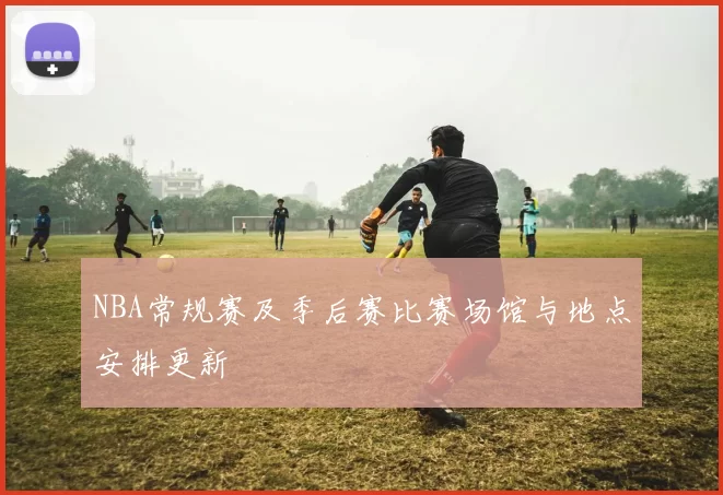 NBA常规赛及季后赛比赛场馆与地点安排更新