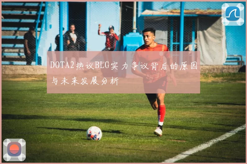 DOTA2热议BLG实力争议背后的原因与未来发展分析