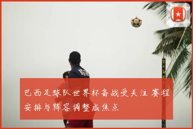 巴西足球队世界杯备战受关注 赛程安排与阵容调整成焦点