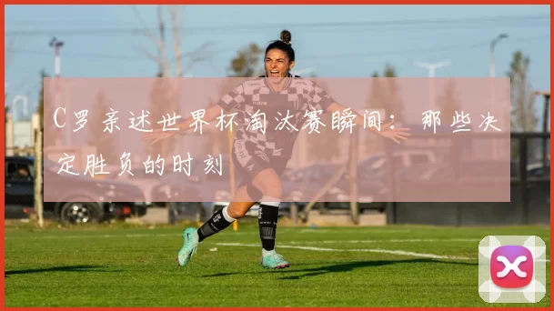 C罗亲述世界杯淘汰赛瞬间：那些决定胜负的时刻