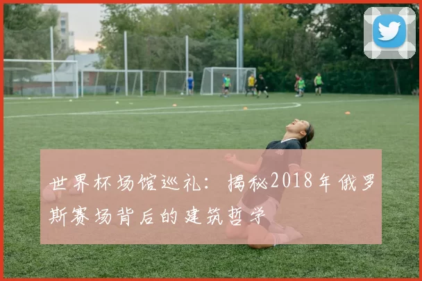 世界杯场馆巡礼：揭秘2018年俄罗斯赛场背后的建筑哲学
