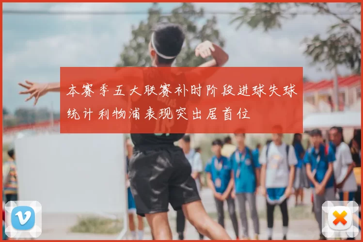 本赛季五大联赛补时阶段进球失球统计利物浦表现突出居首位