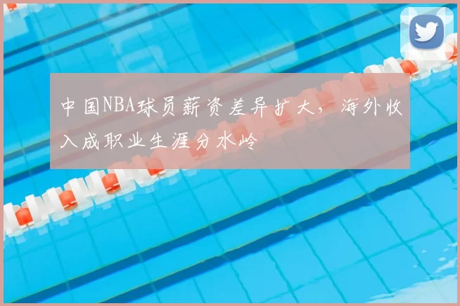 中国NBA球员薪资差异扩大，海外收入成职业生涯分水岭