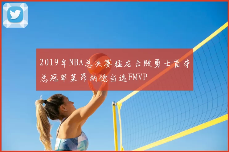 2019年NBA总决赛猛龙击败勇士首夺总冠军莱昂纳德当选FMVP
