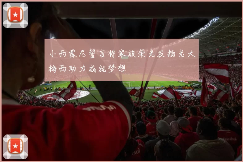 小西蒙尼誓言将家族荣光发扬光大梅西助力成就梦想