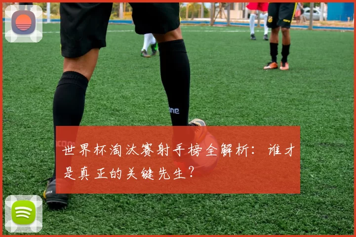 世界杯淘汰赛射手榜全解析:谁才是真正的关键先生?