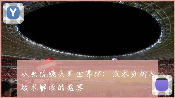 从央视镜头看世界杯：技术分析与战术解读的盛宴