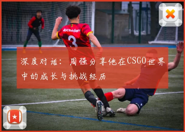 深度对话:周强分享他在CSGO世界中的成长与挑战经历