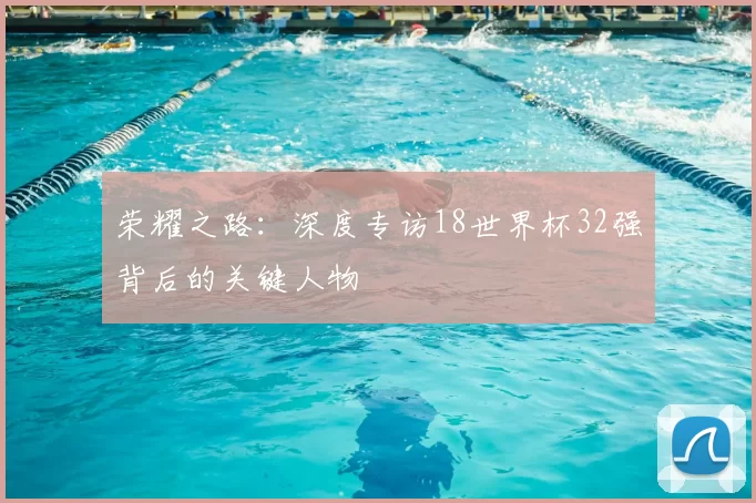 荣耀之路:深度专访18世界杯32强背后的关键人物