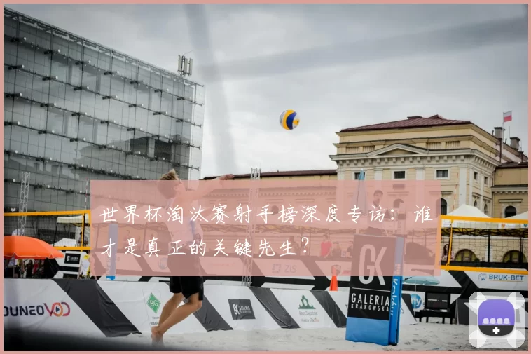 世界杯淘汰赛射手榜深度专访:谁才是真正的关键先生?
