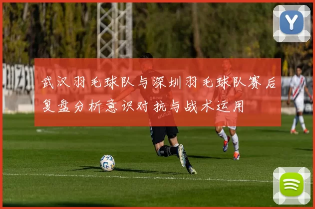武汉羽毛球队与深圳羽毛球队赛后复盘分析意识对抗与战术运用
