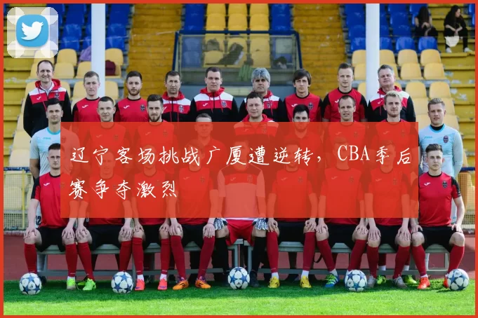 辽宁客场挑战广厦遭逆转,CBA季后赛争夺激烈