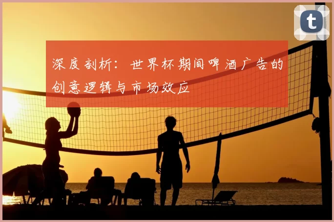 深度剖析:世界杯期间啤酒广告的创意逻辑与市场效应