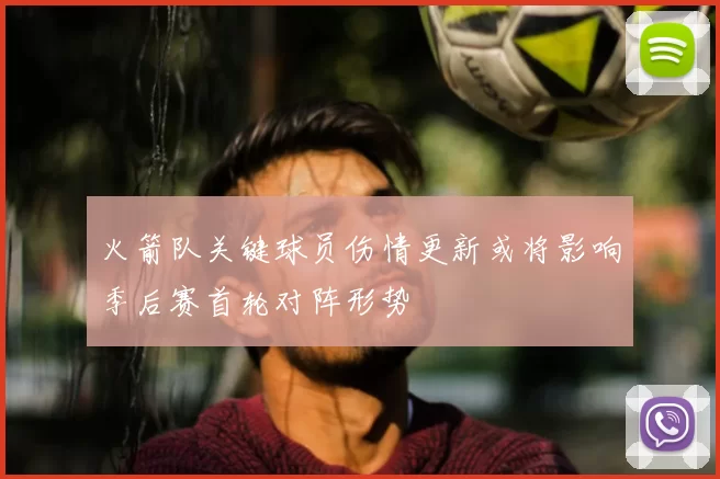 火箭队关键球员伤情更新或将影响季后赛首轮对阵形势