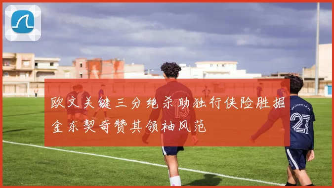 欧文关键三分绝杀助独行侠险胜掘金东契奇赞其领袖风范