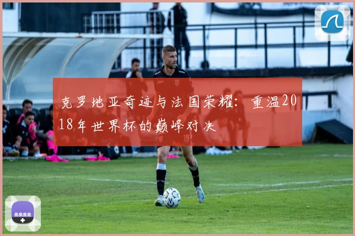 克罗地亚奇迹与法国荣耀：重温2018年世界杯的巅峰对决