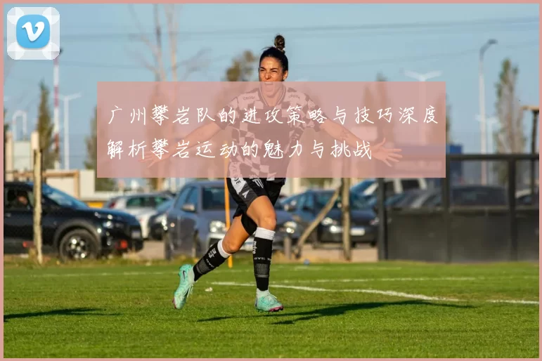 广州攀岩队的进攻策略与技巧深度解析攀岩运动的魅力与挑战