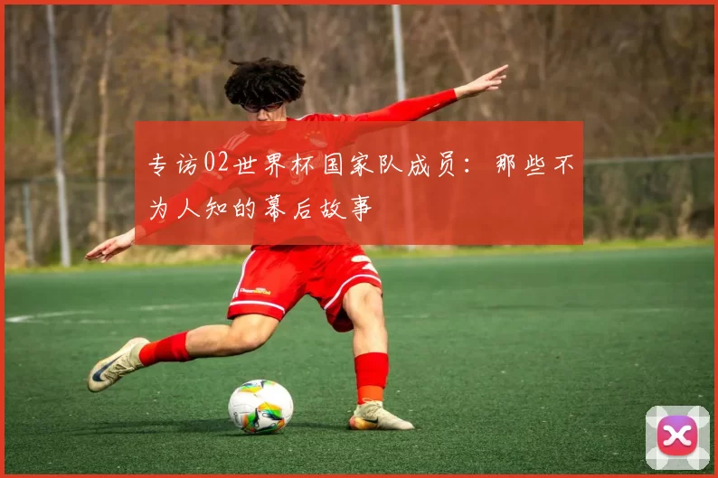 专访02世界杯国家队成员：那些不为人知的幕后故事