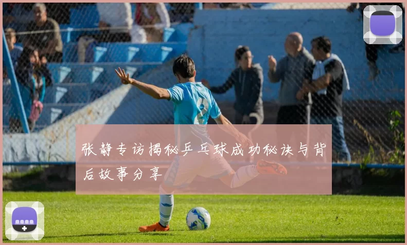 张静专访揭秘乒乓球成功秘诀与背后故事分享