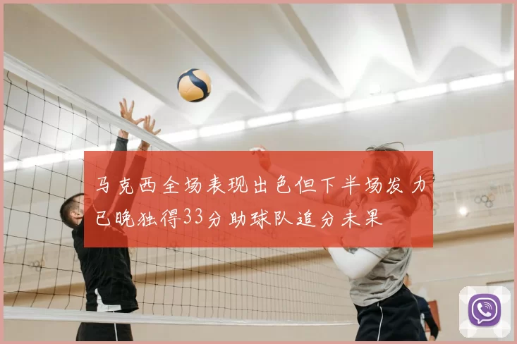 马克西全场表现出色但下半场发力已晚独得33分助球队追分未果