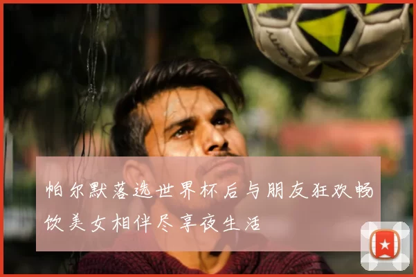 帕尔默落选世界杯后与朋友狂欢畅饮美女相伴尽享夜生活