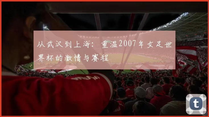 从武汉到上海:重温2007年女足世界杯的激情与赛程