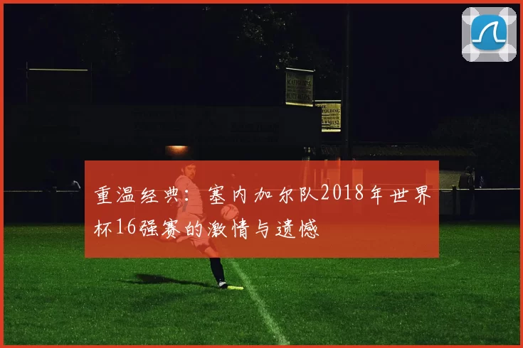 重温经典:塞内加尔队2018年世界杯16强赛的激情与遗憾
