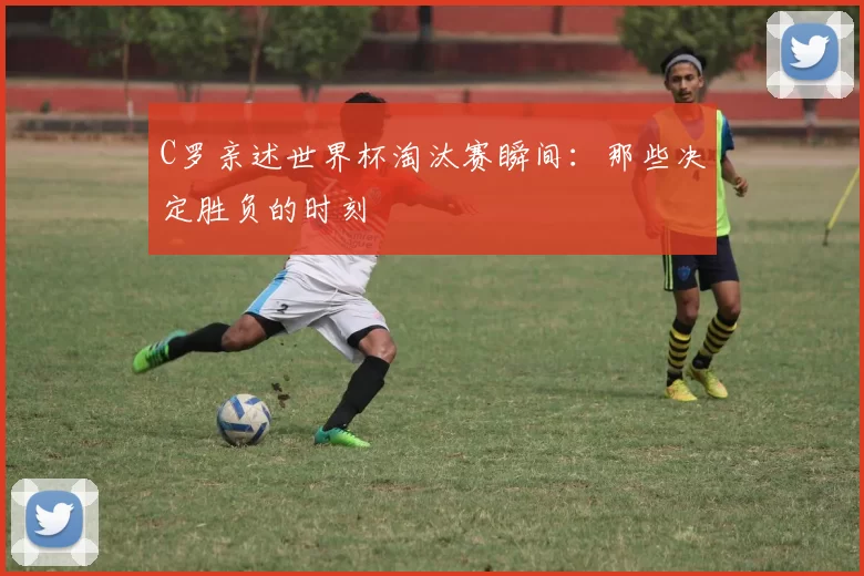 C罗亲述世界杯淘汰赛瞬间：那些决定胜负的时刻