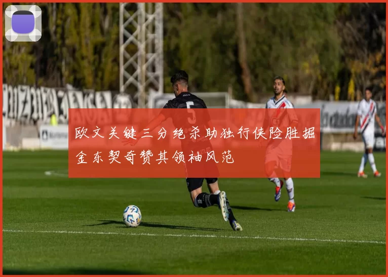 欧文关键三分绝杀助独行侠险胜掘金东契奇赞其领袖风范