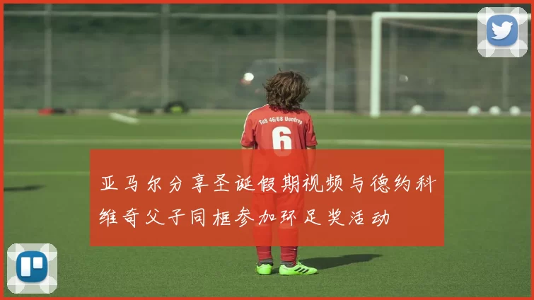 亚马尔分享圣诞假期视频与德约科维奇父子同框参加环足奖活动