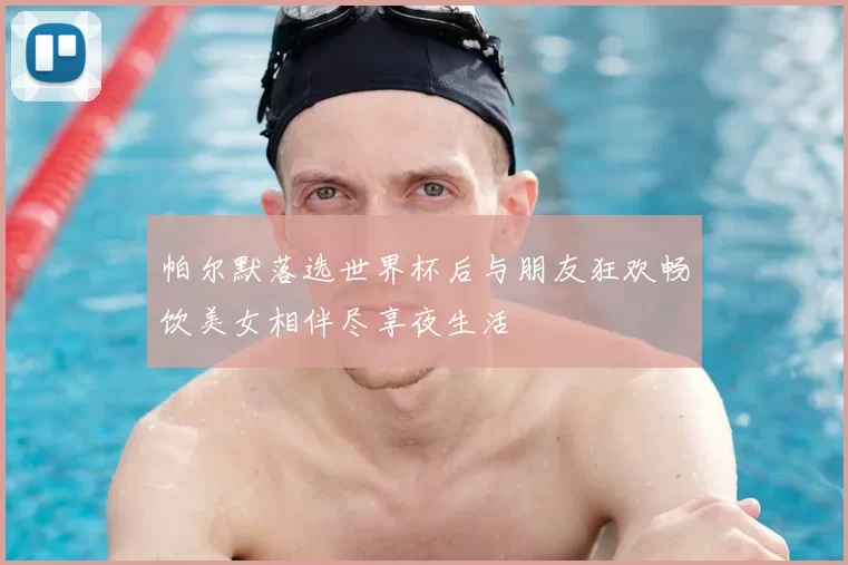 帕尔默落选世界杯后与朋友狂欢畅饮美女相伴尽享夜生活