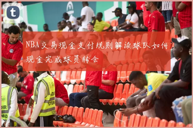NBA交易现金支付规则解读球队如何现金完成球员转会