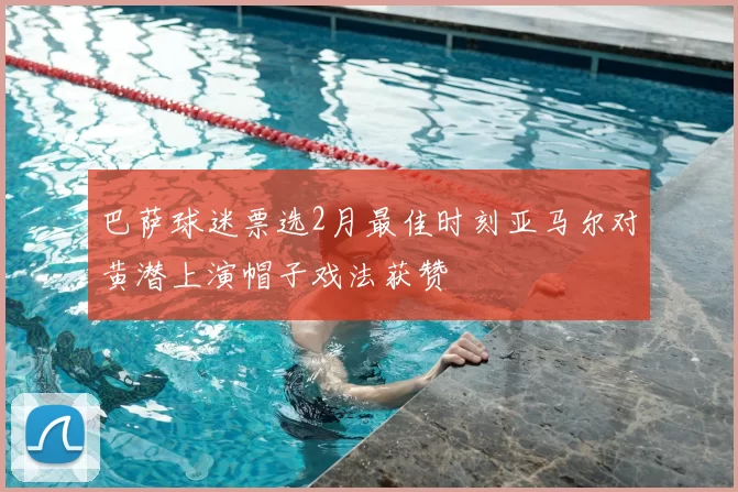 巴萨球迷票选2月最佳时刻亚马尔对黄潜上演帽子戏法获赞