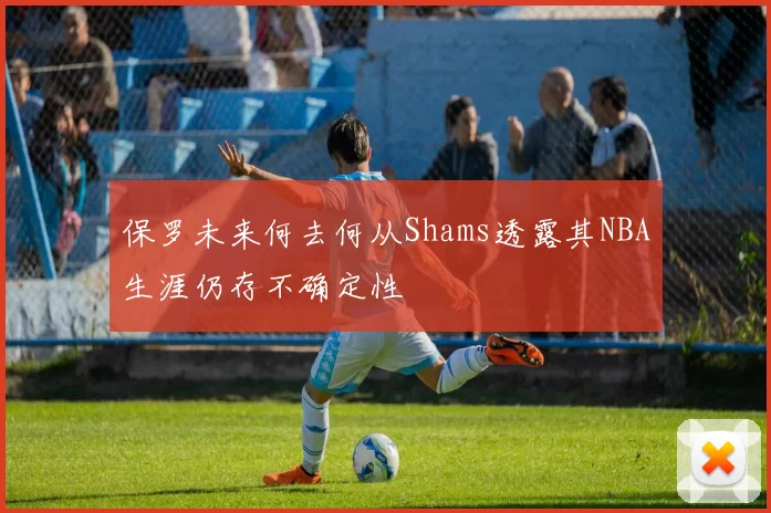 保罗未来何去何从Shams透露其NBA生涯仍存不确定性