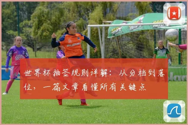 世界杯抽签规则详解：从分档到落位，一篇文章看懂所有关键点