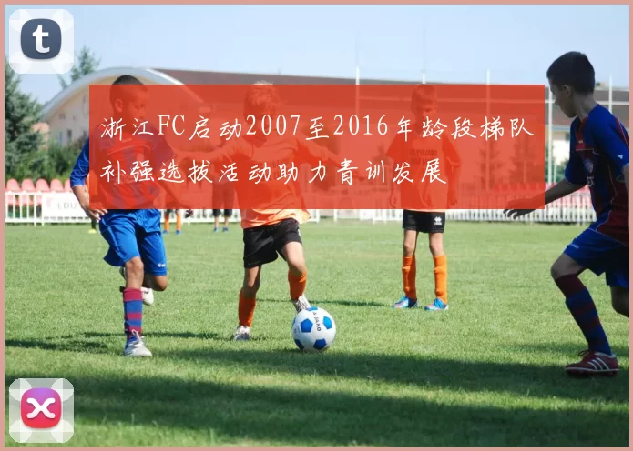 浙江FC启动2007至2016年龄段梯队补强选拔活动助力青训发展