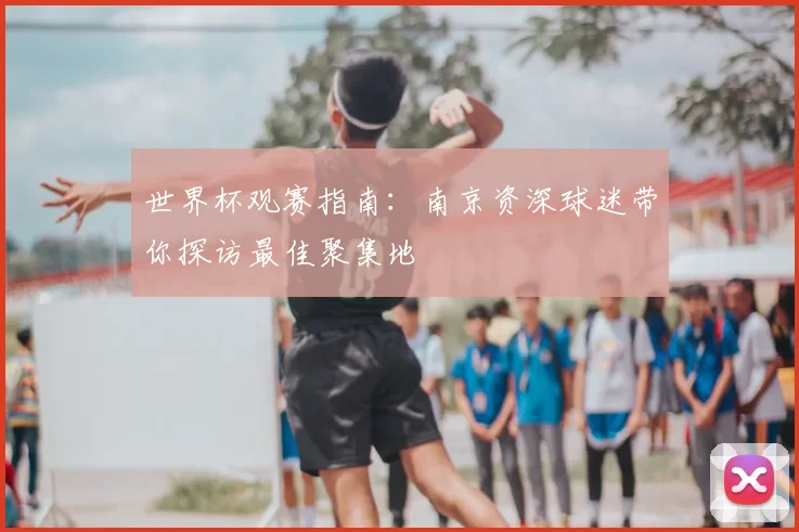 世界杯观赛指南:南京资深球迷带你探访最佳聚集地
