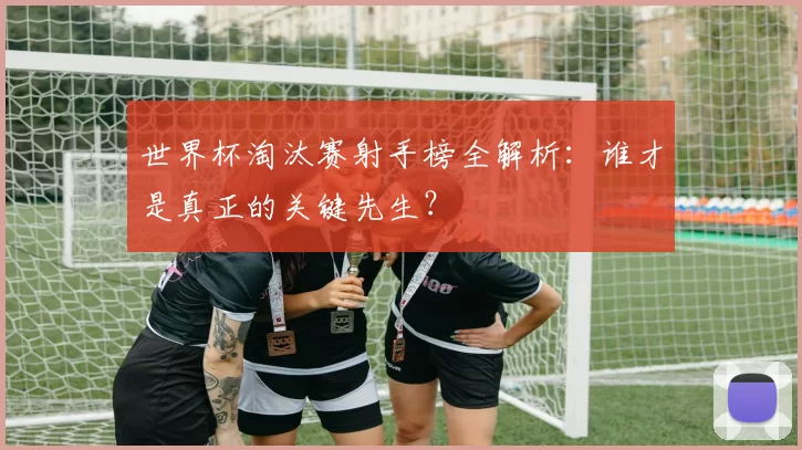 世界杯淘汰赛射手榜全解析:谁才是真正的关键先生?