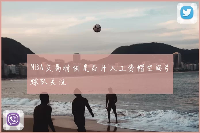 NBA交易特例是否计入工资帽空间引球队关注