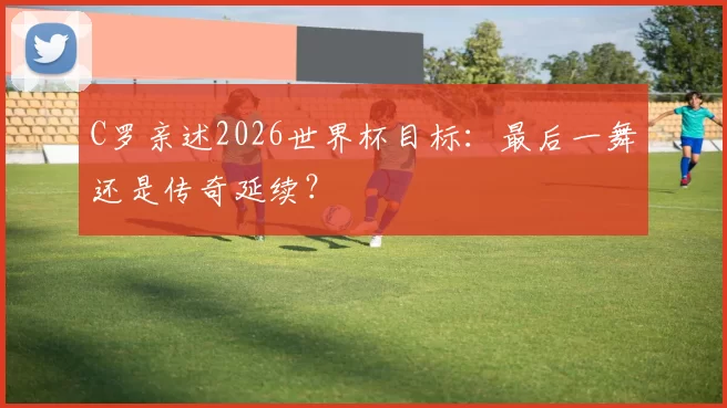 C罗亲述2026世界杯目标：最后一舞还是传奇延续？
