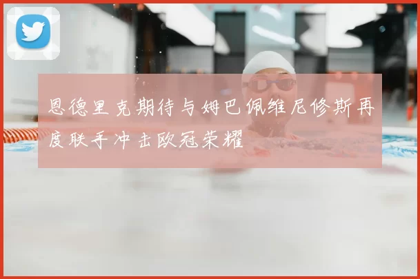 恩德里克期待与姆巴佩维尼修斯再度联手冲击欧冠荣耀