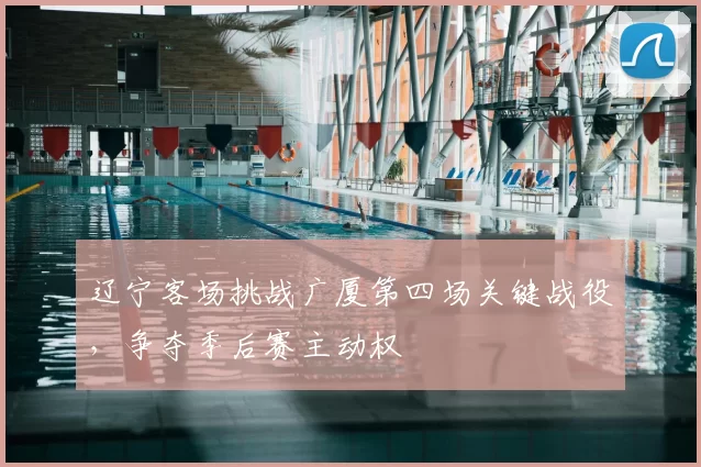 辽宁客场挑战广厦第四场关键战役,争夺季后赛主动权