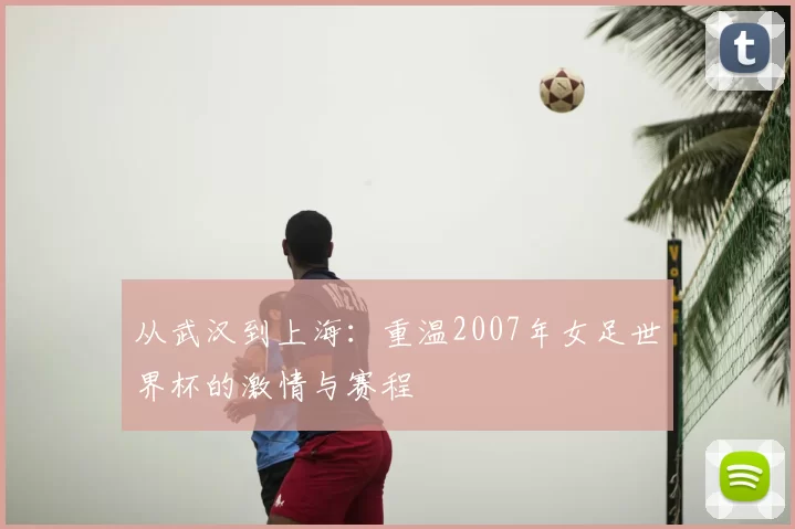 从武汉到上海:重温2007年女足世界杯的激情与赛程