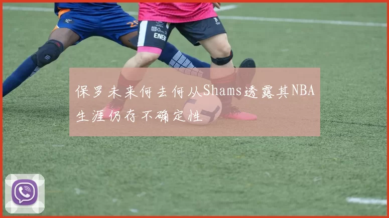 保罗未来何去何从Shams透露其NBA生涯仍存不确定性